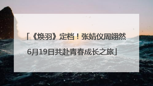 《焕羽》定档！张婧仪周翊然6月19日共赴青春成长之旅