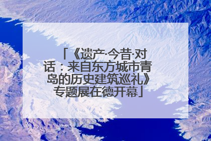 《遗产·今昔·对话：来自东方城市青岛的历史建筑巡礼》专题展在德开幕