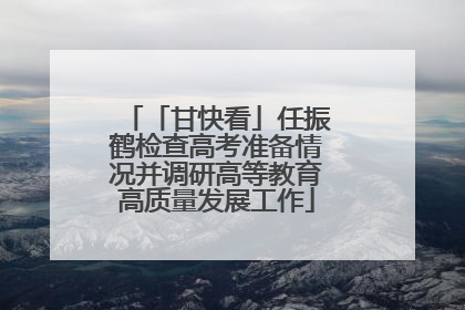 「甘快看」任振鹤检查高考准备情况并调研高等教育高质量发展工作