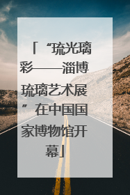 “琉光璃彩——淄博琉璃艺术展”在中国国家博物馆开幕