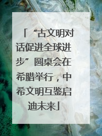 “古文明对话促进全球进步”圆桌会在希腊举行，中希文明互鉴启迪未来