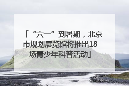 “六一”到暑期，北京市规划展览馆将推出18场青少年科普活动
