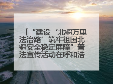 “建设‘北疆万里法治路’筑牢祖国北疆安全稳定屏障”普法宣传活动在呼和浩特市举办