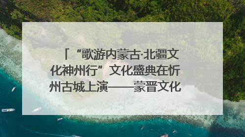 “歌游内蒙古·北疆文化神州行”文化盛典在忻州古城上演——蒙晋文化交融共谱文旅融合新篇