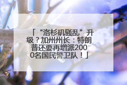 “洛杉矶骚乱”升级？加州州长：特朗普还要再增派2000名国民警卫队！