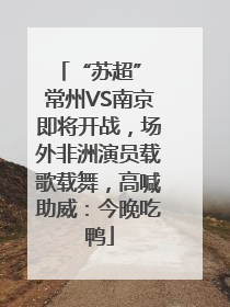 “苏超” 常州VS南京即将开战，场外非洲演员载歌载舞，高喊助威：今晚吃鸭