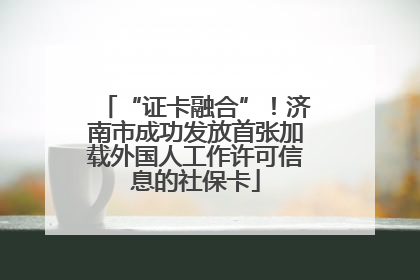 “证卡融合”！济南市成功发放首张加载外国人工作许可信息的社保卡