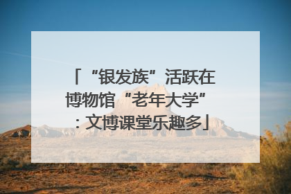 “银发族”活跃在博物馆“老年大学”：文博课堂乐趣多