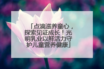 点滴滋养童心，探索见证成长！光明乳业以鲜活力守护儿童营养健康