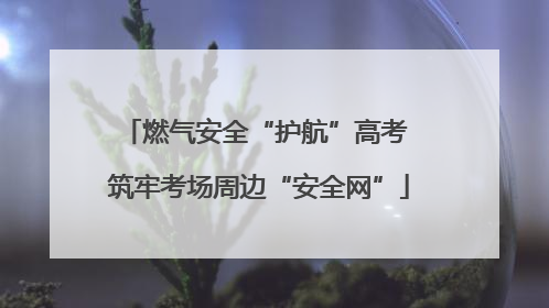 燃气安全“护航”高考 筑牢考场周边“安全网”