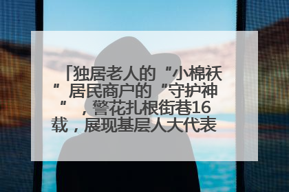 独居老人的“小棉袄”居民商户的“守护神”，警花扎根街巷16载，展现基层人大代表的炽热情怀