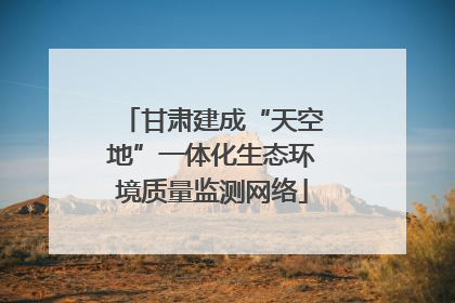 甘肃建成“天空地”一体化生态环境质量监测网络