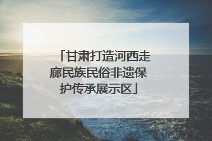 甘肃打造河西走廊民族民俗非遗保护传承展示区