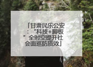 甘肃民乐公安：“科技+脚板”全时空提升社会面巡防质效