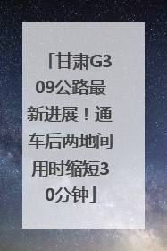 甘肃G309公路最新进展！通车后两地间用时缩短30分钟