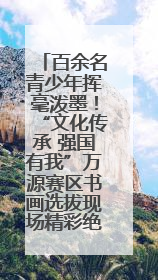 百余名青少年挥毫泼墨！“文化传承 强国有我”万源赛区书画选拔现场精彩绝伦