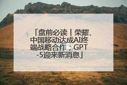 盘前必读丨荣耀、中国移动达成AI终端战略合作；GPT-5迎来新消息