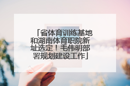 省体育训练基地和湖南体育职院新址选定！毛伟明部署规划建设工作