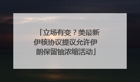 立场有变？美最新伊核协议提议允许伊朗保留铀浓缩活动