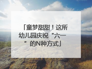 童梦甜甜！这所幼儿园庆祝“六一”的N种方式