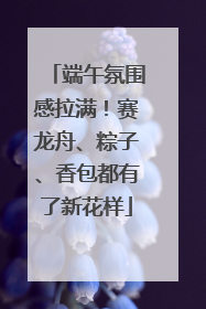 端午氛围感拉满！赛龙舟、粽子、香包都有了新花样