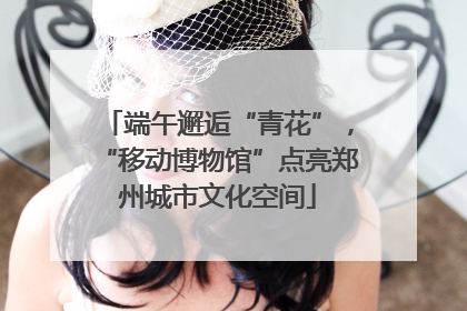 端午邂逅“青花”，“移动博物馆”点亮郑州城市文化空间