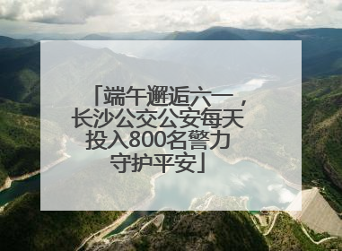 端午邂逅六一，长沙公交公安每天投入800名警力守护平安