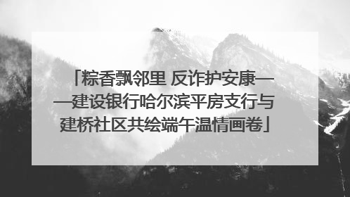 粽香飘邻里 反诈护安康——建设银行哈尔滨平房支行与建桥社区共绘端午温情画卷