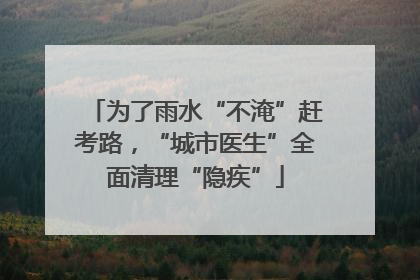 为了雨水“不淹”赶考路，“城市医生”全面清理“隐疾”