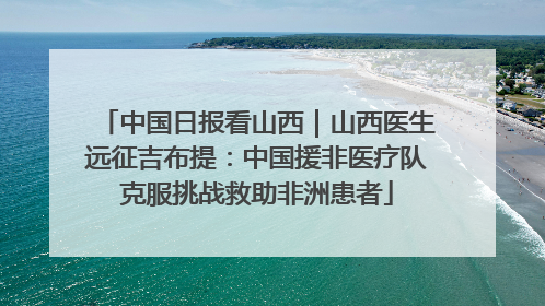 中国日报看山西｜山西医生远征吉布提：中国援非医疗队克服挑战救助非洲患者