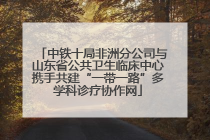 中铁十局非洲分公司与山东省公共卫生临床中心携手共建“一带一路”多学科诊疗协作网