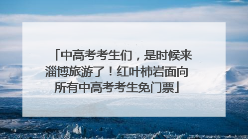 中高考考生们，是时候来淄博旅游了！红叶柿岩面向所有中高考考生免门票