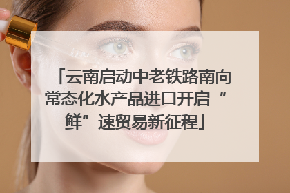 云南启动中老铁路南向常态化水产品进口开启“鲜”速贸易新征程