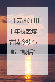 云南江川千年技艺熔古铸今续写新“铜话”