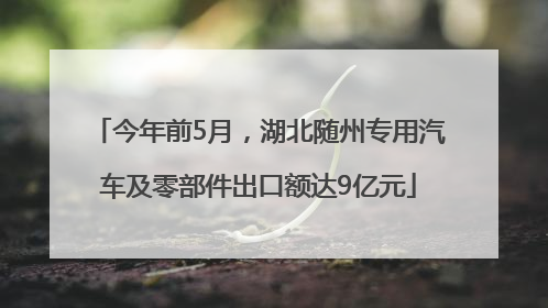 今年前5月，湖北随州专用汽车及零部件出口额达9亿元