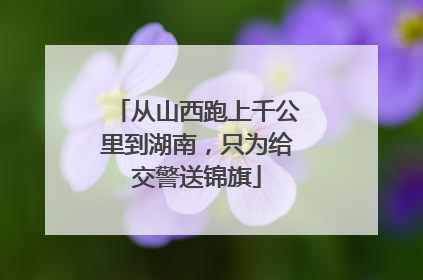 从山西跑上千公里到湖南，只为给交警送锦旗