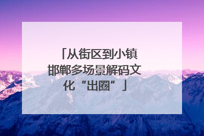 从街区到小镇 邯郸多场景解码文化“出圈”