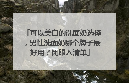 可以美白的洗面奶选择，男性洗面奶哪个牌子最好用？闭眼入清单