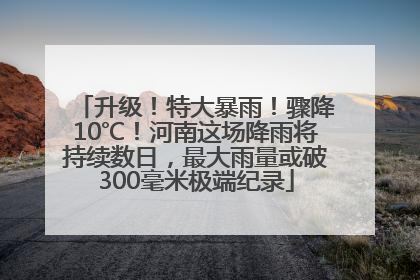升级！特大暴雨！骤降10℃！河南这场降雨将持续数日，最大雨量或破300毫米极端纪录
