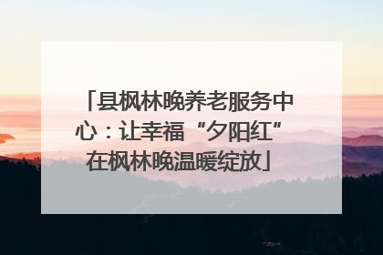 县枫林晚养老服务中心：让幸福“夕阳红”在枫林晚温暖绽放