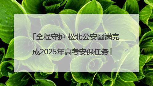 全程守护 松北公安圆满完成2025年高考安保任务