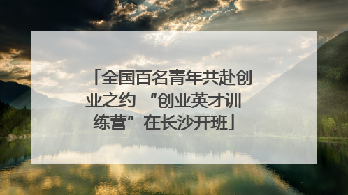 全国百名青年共赴创业之约 “创业英才训练营”在长沙开班