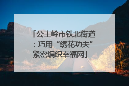 公主岭市铁北街道：巧用“绣花功夫”紧密编织幸福网