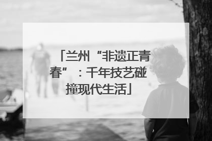 兰州“非遗正青春”：千年技艺碰撞现代生活