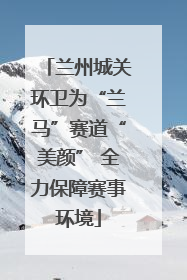 兰州城关环卫为“兰马”赛道“美颜” 全力保障赛事环境