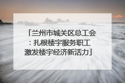 兰州市城关区总工会：扎根楼宇服务职工 激发楼宇经济新活力