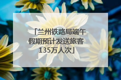 兰州铁路局端午假期预计发送旅客135万人次