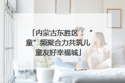 内蒙古东胜区：“童”频聚合力共筑儿童友好幸福城