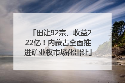 出让92宗、收益222亿！内蒙古全面推进矿业权市场化出让