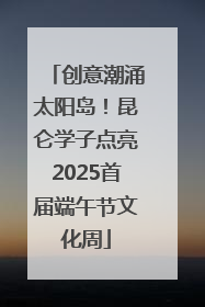 创意潮涌太阳岛！昆仑学子点亮2025首届端午节文化周